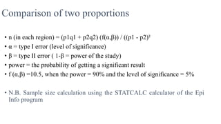 Comparison of two proportions
• n (in each region) = (p1q1 + p2q2) (f(α,β)) / ((p1 - p2)²
• α = type I error (level of significance)
• β = type II error ( 1-β = power of the study)
• power = the probability of getting a significant result
• f (α,β) =10.5, when the power = 90% and the level of significance = 5%
• N.B. Sample size calculation using the STATCALC calculator of the Epi
Info program
 