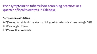 Poor symptomatic tuberculosis screening practices in a
quarter of health centres in Ethiopia
Sample size calculation
P(Proportion of health centers which provide tuberculosis screening)= 50%
10% margin of error
95% confidence levels.
 