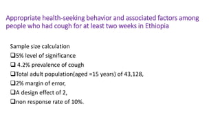 Appropriate health-seeking behavior and associated factors among
people who had cough for at least two weeks in Ethiopia
Sample size calculation
5% level of significance
 4.2% prevalence of cough
Total adult population(aged =15 years) of 43,128,
2% margin of error,
A design effect of 2,
non response rate of 10%.
 