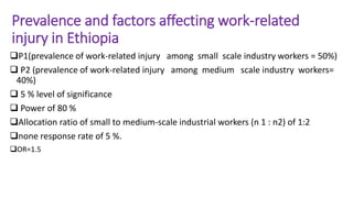 Prevalence and factors affecting work-related
injury in Ethiopia
P1(prevalence of work-related injury among small scale industry workers = 50%)
 P2 (prevalence of work-related injury among medium scale industry workers=
40%)
 5 % level of significance
 Power of 80 %
Allocation ratio of small to medium-scale industrial workers (n 1 : n2) of 1:2
none response rate of 5 %.
OR=1.5
 