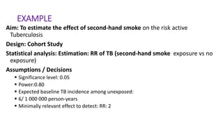 EXAMPLE
Aim: To estimate the effect of second-hand smoke on the risk active
Tuberculosis
Design: Cohort Study
Statistical analysis: Estimation: RR of TB (second-hand smoke exposure vs no
exposure)
Assumptions / Decisions
 Significance level: 0.05
 Power:0.80
 Expected baseline TB incidence among unexposed:
 6/ 1 000 000 person-years
 Minimally relevant effect to detect: RR: 2
 