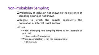 Non-Probability Sampling
Probability of inclusion not known so the existence of
sampling error also not known
Degree to which the sample represents the
population of interest is not known.
Uses
 When identifying the sampling frame is not possible or
practical
 Hard-to-identify populations
 When generalization is not the main purpose
 Clinical trials
 