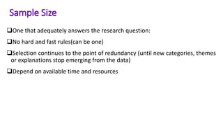 One that adequately answers the research question:
No hard and fast rules(can be one)
Selection continues to the point of redundancy (until new categories, themes
or explanations stop emerging from the data)
Depend on available time and resources
Sample Size
 