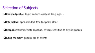 Selection of Subjects
Knowledgeable: topic, culture, context, language….
Interactive: open minded, free to speak, clear
Responsive: immediate reaction, critical, sensitive to circumstances
Good memory: good recall of events
 