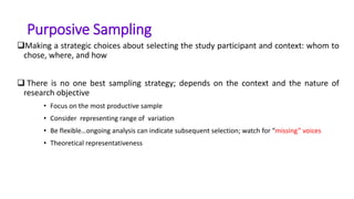 Purposive Sampling
Making a strategic choices about selecting the study participant and context: whom to
chose, where, and how
 There is no one best sampling strategy; depends on the context and the nature of
research objective
• Focus on the most productive sample
• Consider representing range of variation
• Be flexible…ongoing analysis can indicate subsequent selection; watch for “missing” voices
• Theoretical representativeness
 