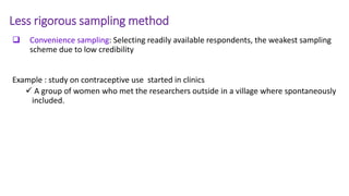 Less rigorous sampling method
 Convenience sampling: Selecting readily available respondents, the weakest sampling
scheme due to low credibility
Example : study on contraceptive use started in clinics
 A group of women who met the researchers outside in a village where spontaneously
included.
 