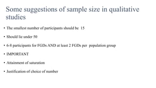 Some suggestions of sample size in qualitative
studies
• The smallest number of participants should be 15
• Should lie under 50
• 6-8 participants for FGDs AND at least 2 FGDs per population group
• IMPORTANT
• Attainment of saturation
• Justification of choice of number
 