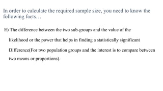 In order to calculate the required sample size, you need to know the
following facts…
E) The difference between the two sub-groups and the value of the
likelihood or the power that helps in finding a statistically significant
Difference(For two population groups and the interest is to compare between
two means or proportions).
 
