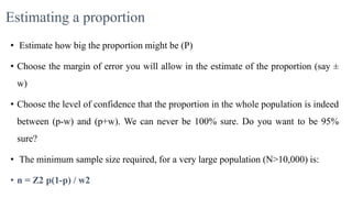 Estimating a proportion
• Estimate how big the proportion might be (P)
• Choose the margin of error you will allow in the estimate of the proportion (say ±
w)
• Choose the level of confidence that the proportion in the whole population is indeed
between (p-w) and (p+w). We can never be 100% sure. Do you want to be 95%
sure?
• The minimum sample size required, for a very large population (N>10,000) is:
• n = Z2 p(1-p) / w2
 