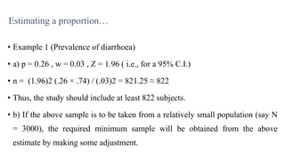 Estimating a proportion…
• Example 1 (Prevalence of diarrhoea)
• a) p = 0.26 , w = 0.03 , Z = 1.96 ( i.e., for a 95% C.I.)
• n = (1.96)2 (.26 × .74) / (.03)2 = 821.25 ≈ 822
• Thus, the study should include at least 822 subjects.
• b) If the above sample is to be taken from a relatively small population (say N
= 3000), the required minimum sample will be obtained from the above
estimate by making some adjustment.
 