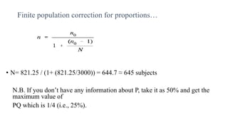 Finite population correction for proportions…
• N= 821.25 / (1+ (821.25/3000)) = 644.7 ≈ 645 subjects
N.B. If you don’t have any information about P, take it as 50% and get the
maximum value of
PQ which is 1/4 (i.e., 25%).
 