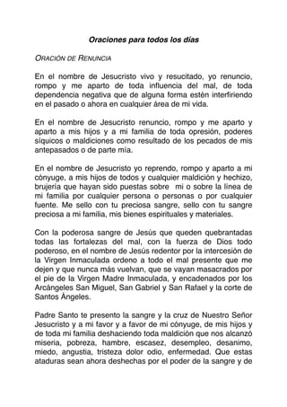 Oraciones para todos los días
ORACIÓN DE RENUNCIA
En el nombre de Jesucristo vivo y resucitado, yo renuncio,
rompo y me aparto de toda inﬂuencia del mal, de toda
dependencia negativa que de alguna forma estén interﬁriendo
en el pasado o ahora en cualquier área de mi vida.
En el nombre de Jesucristo renuncio, rompo y me aparto y
aparto a mis hijos y a mi familia de toda opresión, poderes
síquicos o maldiciones como resultado de los pecados de mis
antepasados o de parte mía.
En el nombre de Jesucristo yo reprendo, rompo y aparto a mi
cónyuge, a mis hijos de todos y cualquier maldición y hechizo,
brujería que hayan sido puestas sobre mi o sobre la línea de
mi familia por cualquier persona o personas o por cualquier
fuente. Me sello con tu preciosa sangre, sello con tu sangre
preciosa a mi familia, mis bienes espirituales y materiales.
Con la poderosa sangre de Jesús que queden quebrantadas
todas las fortalezas del mal, con la fuerza de Dios todo
poderoso, en el nombre de Jesús redentor por la intercesión de
la Virgen Inmaculada ordeno a todo el mal presente que me
dejen y que nunca más vuelvan, que se vayan masacrados por
el pie de la Virgen Madre Inmaculada, y encadenados por los
Arcángeles San Miguel, San Gabriel y San Rafael y la corte de
Santos Ángeles.
Padre Santo te presento la sangre y la cruz de Nuestro Señor
Jesucristo y a mi favor y a favor de mi cónyuge, de mis hijos y
de toda mi familia deshaciendo toda maldición que nos alcanzó
miseria, pobreza, hambre, escasez, desempleo, desanimo,
miedo, angustia, tristeza dolor odio, enfermedad. Que estas
ataduras sean ahora deshechas por el poder de la sangre y de
 