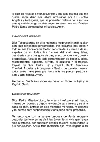 la cruz de nuestro Señor Jesucristo y que todo espíritu que me
quiera hacer daño sea ahora amarrados por tus Santos
Ángeles y Arcángeles, que se presenten delante de Jesucristo
para que el disponga de ellos según su santa voluntad. Gracias
Padre Santo por escuchar mi suplica. Amén.
ORACIÓN DE LIBERACIÓN
Dios Todopoderoso en este momento me presento ante tu altar
para que tomes mis pensamientos, mis palabras, mis obras y
todo mi ser. Fortaléceme Señor, lléname de ti y sírvete de mí,
expulsa de mi todas las fuerzas del mal, aniquílalas,
destrúyelas para que goce de paz, salud, comprensión, gozo y
prosperidad. Aleja de mi toda contaminación de brujería, odios,
resentimientos, egoísmo, derrota, el adulterio y el fracaso.
Espíritu de Dios, Padre. Hijo y Espíritu Santo, Santísima
Trinidad. Ángeles y Arcángeles y Santos del paraíso quemar
todos estos males para que nunca más me puedan perjudicar
a mí y a mí familia. Amén.
Recitar el Credo tres veces en honor al Padre, al Hijo y al
Espíritu Santo.
ORACIÓN DE BENDICIÓN
Dios Padre Misericordioso, tu eres mi refugio y mi fuerza,
mírame con bondad y dispón mi corazón para amarte y servirte
cada día más. Entrego en este momento mi mente, mi corazón
y mi cuerpo para ser bendecido y fortalecido por tu presencia.
Te ruego que con la sangre preciosa de Jesús recupere
cualquier territorio en las distintas áreas de mi vida que hayan
sido afectadas, por cualquier espíritu maligno oponiéndose a
tus bendiciones. Anulo toda maldición que haya llegado a mi
 