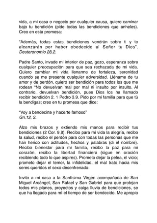vida, a mi casa o negocio por cualquier causa, quiero caminar
bajo tu bendición (pide todas las bendiciones que anheles).
Creo en esta promesa:
“Además, todas estas bendiciones vendrán sobre ti y te
alcanzarán por haber obedecido al Señor tu Dios”.
Deuteronomio 28,2.
Padre Santo, invade mi interior de paz, gozo, esperanza sobre
cualquier preocupación para que sea rechazada de mi vida.
Quiero cambiar mi vida llenarme de fortaleza, serenidad
cuando se me presente cualquier adversidad. Lléname de tu
amor y de perdón, quiero ser bendición para todos los que me
rodean “No devuelvan mal por mal ni insulto por insulto. Al
contrario, devuelvan bendición, pues Dios los ha llamado
recibir bendición 2. 1 Pedro 3.9. Pido por mi familia para que tú
la bendigas; creo en tu promesa que dice:
“Voy a bendecirte y hacerte famoso”
Gn.12, 2.
Alzo mis brazos y extiendo mis manos para recibir tus
bendiciones (2 Cor. 9,8). Recibo para mi vida la alegría, recibo
la salud, recibo el perdón para con todas las personas que me
han herido con actitudes, hechos y palabras (di el nombre).
Recibo bienestar para mi familia, recibo la paz para mi
corazón, recibo la libertad ﬁnanciera (sigue en oración
recibiendo todo lo que aspires). Prometo dejar la pelea, el vicio;
prometo dejar el temor, la inﬁdelidad, el mal trato hacia mis
seres queridos el sexo desenfrenado:
Invito a mi casa a la Santísima Virgen acompañada de San
Miguel Arcángel, San Rafael y San Gabriel para que protejan
todos mis planes, proyectos y caiga lluvia de bendiciones, se
que ha llegado para mí el tiempo de ser bendecido. Me apropio
 