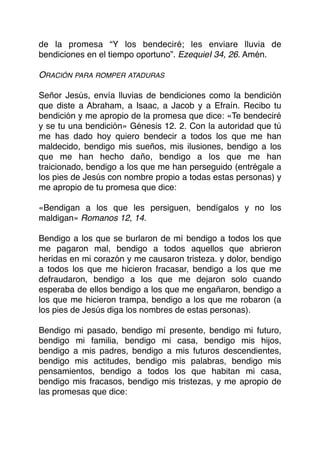 de la promesa “Y los bendeciré; les enviare lluvia de
bendiciones en el tiempo oportuno”. EzequieI 34, 26. Amén.
ORACIÓN PARA ROMPER ATADURAS
Señor Jesús, envía lluvias de bendiciones como la bendición
que diste a Abraham, a Isaac, a Jacob y a Efraín. Recibo tu
bendición y me apropio de la promesa que dice: «Te bendeciré
y se tu una bendición» Génesis 12. 2. Con la autoridad que tú
me has dado hoy quiero bendecir a todos los que me han
maldecido, bendigo mis sueños, mis ilusiones, bendigo a los
que me han hecho daño, bendigo a los que me han
traicionado, bendigo a los que me han perseguido (entrégale a
los pies de Jesús con nombre propio a todas estas personas) y
me apropio de tu promesa que dice:
«Bendigan a los que les persiguen, bendígalos y no los
maldigan» Romanos 12, 14.
Bendigo a los que se burlaron de mí bendigo a todos los que
me pagaron mal, bendigo a todos aquellos que abrieron
heridas en mi corazón y me causaron tristeza. y dolor, bendigo
a todos los que me hicieron fracasar, bendigo a los que me
defraudaron, bendigo a los que me dejaron solo cuando
esperaba de ellos bendigo a los que me engañaron, bendigo a
los que me hicieron trampa, bendigo a los que me robaron (a
los pies de Jesús diga los nombres de estas personas).
Bendigo mi pasado, bendigo mí presente, bendigo mi futuro,
bendigo mi familia, bendigo mi casa, bendigo mis hijos,
bendigo a mis padres, bendigo a mis futuros descendientes,
bendigo mis actitudes, bendigo mis palabras, bendigo mis
pensamientos, bendigo a todos los que habitan mi casa,
bendigo mis fracasos, bendigo mis tristezas, y me apropio de
las promesas que dice:
 