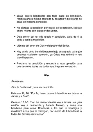 • Jesús quiere bendecirte con toda clase de bendición.
recíbela ahora mismo con todo tu corazón y disfrutarás de
ellas sin ninguna condición.
• No pierdas la bendición por causa de tu opresión, libérate
ahora mismo con el poder del Señor.
• Deja correr por tu vida gracia y bendición, aleja de ti la
duda y toda la maldición.
• Llénate del amor de Dios y del poder del Señor.
• Hoy es da de tu bendición ponte bajo esta gracia para que
destruya cualquier opresión, ya Cristo nos redimió y nos
trajo liberación.
• Proclama la bendición y renuncia a toda opresión para
que destruya todas las dudas que haya en tu corazón.
Días
PRIMER DÍA
Dios te ha llamado para ser bendición
Hebreos 11, 20: “Por fe, Isaac prometió bendiciones futuras a
Jacob y a Esaú”.
Génesis 12,2-3: “Con tus descendientes voy a formar una gran
nación; voy a bendecirte y hacerte famoso, y serás una
bendición para otros. Bendeciré a los que te bendigan y
maldeciré a los que te maldigan, por medio de ti bendeciré a
todas las familias del mundo”.
 