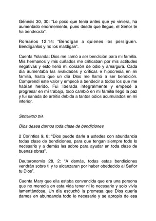 Génesis 30, 30: “Lo poco que tenia antes que yo viniera, ha
aumentado enormemente, pues desde que llegue, el Señor te
ha bendecido”.
Romanos 12,14: “Bendigan a quienes los persiguen.
Bendíganlos y no los maldigan”.
Cuenta Yolanda: Dios me llamó a ser bendición para mi familia.
Mis hermanos y mis cuñados me criticaban por mis actitudes
negativas y esto llenó mi corazón de odio y amargura. Cada
día aumentaba las rivalidades y críticas e hipocresía en mi
familia, hasta que un día Dios me llamó a ser bendición.
Comprendí este valor y empecé a bendecir a todos los que me
habían herido. Fui liberada integralmente y empecé a
progresar en mí trabajo, todo cambió en mi familia llegó la paz
y fui sanada de artritis debida a tantos odios acumulados en mi
interior.
SEGUNDO DÍA
Dios desea darnos toda clase de bendiciones
2 Corintios 9, 8: “Dios puede darle a ustedes con abundancia
todas clase de bendiciones, para que tengan siempre todo lo
necesario y a demás les sobre para ayudar en toda clase de
buenas obras”.
Deuteronomio 28, 2: “A demás, todas estas bendiciones
vendrán sobre ti y te alcanzaran por haber obedecido al Señor
tu Dios”.
Cuenta Mary que ella estaba convencida que era una persona
que no merecía en esta vida tener ni lo necesario y solo vivía
lamentándose. Un día escuchó la promesa que Dios quería
damos en abundancia todo lo necesario y se apropio de esa
 