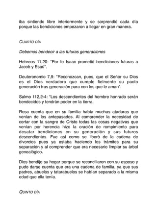 iba sintiendo libre interiormente y se sorprendió cada día
porque las bendiciones empezaron a llegar en gran manera.
CUARTO DÍA
Debemos bendecir a las futuras generaciones
Hebreos 11,20: “Por fe Isaac prometió bendiciones futuras a
Jacob y Esaú”.
Deuteronomio 7,9: “Reconozcan, pues, que el Señor su Dios
es el Dios verdadero que cumple ﬁelmente su pacto
generación tras generación para con los que le aman”.
Salmo 112,2-4: “Los descendientes del hombre honrado serán
bendecidos y tendrán poder en la tierra.
Rosa cuenta que en su familia había muchas ataduras que
venían de los antepasados. Al comprender la necesidad de
cortar con la sangre de Cristo todas las cosas negativas que
venían por herencia hizo la oración de rompimiento para
desatar bendiciones en su generación y sus futuros
descendientes. Fue así como se liberó de la cadena de
divorcios pues ya estaba haciendo los trámites para su
separación y al comprender que era necesario limpiar su árbol
genealógico.
Dios bendijo su hogar porque se reconciliaron con su esposo y
pudo darse cuenta que era una cadena de familia, ya que sus
padres, abuelos y tatarabuelos se habían separado a la misma
edad que ella tenía.
QUINTO DÍA
 