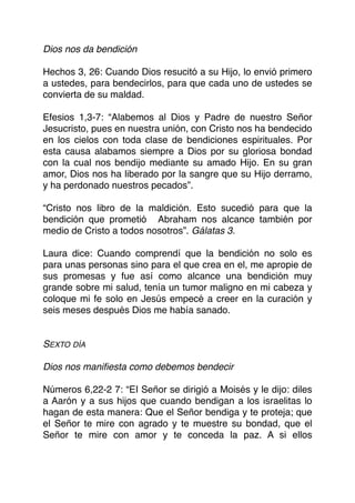 Dios nos da bendición
Hechos 3, 26: Cuando Dios resucitó a su Hijo, lo envió primero
a ustedes, para bendecirlos, para que cada uno de ustedes se
convierta de su maldad.
Efesios 1,3-7: “Alabemos al Dios y Padre de nuestro Señor
Jesucristo, pues en nuestra unión, con Cristo nos ha bendecido
en los cielos con toda clase de bendiciones espirituales. Por
esta causa alabamos siempre a Dios por su gloriosa bondad
con la cual nos bendijo mediante su amado Hijo. En su gran
amor, Dios nos ha liberado por la sangre que su Hijo derramo,
y ha perdonado nuestros pecados”.
“Cristo nos libro de la maldición. Esto sucedió para que la
bendición que prometió Abraham nos alcance también por
medio de Cristo a todos nosotros”. Gálatas 3.
Laura dice: Cuando comprendí que la bendición no solo es
para unas personas sino para el que crea en el, me apropie de
sus promesas y fue así como alcance una bendición muy
grande sobre mi salud, tenía un tumor maligno en mi cabeza y
coloque mi fe solo en Jesús empecé a creer en la curación y
seis meses después Dios me había sanado.
SEXTO DÍA
Dios nos maniﬁesta como debemos bendecir
Números 6,22-2 7: “EI Señor se dirigió a Moisés y le dijo: diles
a Aarón y a sus hijos que cuando bendigan a los israelitas lo
hagan de esta manera: Que el Señor bendiga y te proteja; que
el Señor te mire con agrado y te muestre su bondad, que el
Señor te mire con amor y te conceda la paz. A si ellos
 