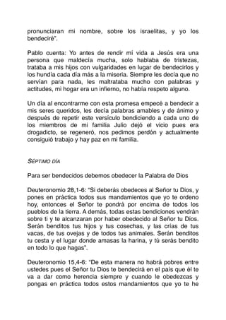 pronunciaran mi nombre, sobre los israelitas, y yo los
bendeciré”.
Pablo cuenta: Yo antes de rendir mí vida a Jesús era una
persona que maldecía mucha, solo hablaba de tristezas,
trataba a mis hijos con vulgaridades en lugar de bendecirlos y
los hundía cada día más a la miseria. Siempre les decía que no
servían para nada, les maltrataba mucho con palabras y
actitudes, mi hogar era un inﬁerno, no había respeto alguno.
Un día al encontrarme con esta promesa empecé a bendecir a
mis seres queridos, les decía palabras amables y de ánimo y
después de repetir este versículo bendiciendo a cada uno de
los miembros de mi familia Julio dejó el vicio pues era
drogadicto, se regeneró, nos pedimos perdón y actualmente
consiguió trabajo y hay paz en mi familia.
SÉPTIMO DÍA
Para ser bendecidos debemos obedecer la Palabra de Dios
Deuteronomio 28,1-6: “Si deberás obedeces al Señor tu Dios, y
pones en práctica todos sus mandamientos que yo te ordeno
hoy, entonces el Señor te pondrá por encima de todos los
pueblos de la tierra. A demás, todas estas bendiciones vendrán
sobre ti y te alcanzaran por haber obedecido al Señor tu Dios.
Serán benditos tus hijos y tus cosechas, y las crías de tus
vacas, de tus ovejas y de todos tus animales. Serán benditos
tu cesta y el lugar donde amasas la harina, y tú serás bendito
en todo lo que hagas”.
Deuteronomio 15,4-6: “De esta manera no habrá pobres entre
ustedes pues el Señor tu Dios te bendecirá en el país que él te
va a dar como herencia siempre y cuando le obedezcas y
pongas en práctica todos estos mandamientos que yo te he
 