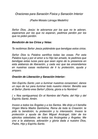 Oraciones para Sanación Física y Sanación Interior
(Padre Moisés Lárraga Medellín)
Señor Dios, Jesús: te adoramos por los que no te adoran,
esperamos por los que no esperan, pedimos perdón por los
que no piden perdón.
 
Bendición de los Cirios y Velas:
Te recibimos Señor Jesús pidiéndote que bendigas estos cirios.
Señor Dios tu Palabra santiﬁca todas las cosas. Por esta
Palabra tuya y por el amor a tu Hijo tan amado, te pedimos que
bendigas estas luces para que sean signo de tu presencia en
esta alabanza de liberación, y cada vez que las encendamos
en nuestras casas recibamos de ti tu protección, ayuda y
amparo.
Oración de Liberación y Sanación Interior:
Ven Espíritu Santo ¡ven a iluminar nuestros corazones!, danos
un rayo de luz para iluminar todo nuestro interior. Bendito sea
el Señor ¡Santo eres Señor! ¡Gloria, gloria a tu Nombre!
( + Nos santiguamos) En el Nombre del Padre, del Hijo y del
Espíritu Santo. Amén.
Invoco a todos los Ángeles y a los Santos. Me dirijo a ti bendita
Virgen María Madre Santísima, Reina de toda la Creación: te
pido tu bendición, tu protección y tu intercesión. Invoco la
protección y ayuda de San Miguel Arcángel, líder de los
ejércitos celestiales; de todos los Arcángeles y Ángeles. Me
uno a la alabanza, adoración y gloria dada a nuestro Dios,
Padre, Hijo y Espíritu Santo.
 