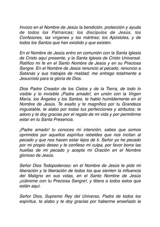 Invoco en el Nombre de Jesús la bendición, protección y ayuda
de todos los Patriarcas; los discípulos de Jesús, los
Confesores, las vírgenes y los mártires; los Apóstoles, y de
todos los Santos que han existido y que existen.
En el Nombre de Jesús entro en comunión con la Santa Iglesia
de Cristo aquí presente, y la Santa Iglesia de Cristo Universal.
Ratiﬁco mi fe en el Santo Nombre de Jesús y en su Preciosa
Sangre. En el Nombre de Jesús renuncio al pecado, renuncio a
Satanás y sus trabajos de maldad; me entrego totalmente a
Jesucristo para la gloria de Dios.
Dios Padre Creador de los Cielos y de la Tierra, de todo lo
visible y lo invisible ¡Padre amado!, en unión con la Virgen
María, los Ángeles y los Santos, te hablo humildemente en el
Nombre de Jesús. Te exalto y te magniﬁco por tu Grandeza
inigualable, te alabo por todas tus perfecciones y atributos; te
adoro y te doy gracias por el regalo de mi vida y por permitirme
estar en tu Santa Presencia.
¡Padre amado! tu conoces mi intención, sabes que somos
oprimidos por aquellos espíritus rebeldes que nos incitan al
pecado y que nos hacen estar lejos de ti. Señor yo he pecado
por mi propio deseo y te conﬁeso mi culpa, por favor borra las
huellas de mi pecado y acepta mi Oración en el Nombre
glorioso de Jesús.
Señor Dios Todopoderoso: en el Nombre de Jesús te pido mi
liberación y la liberación de todos los que sienten la inﬂuencia
del Maligno en sus vidas, en el Santo Nombre de Jesús
¡cúbreme con tu Preciosa Sangre!, y libera a todos estos que
están aquí.
Señor Dios, Supremo Rey del Universo, Padre de todos los
espíritus, te alabo y te doy gracias por haberme enseñado la
 