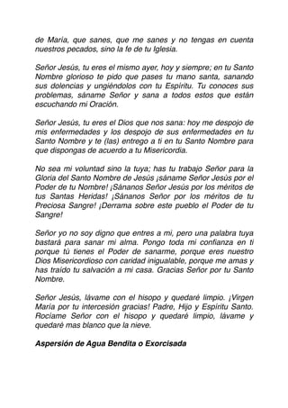 de María, que sanes, que me sanes y no tengas en cuenta
nuestros pecados, sino la fe de tu Iglesia.
Señor Jesús, tu eres el mismo ayer, hoy y siempre; en tu Santo
Nombre glorioso te pido que pases tu mano santa, sanando
sus dolencias y ungiéndolos con tu Espíritu. Tu conoces sus
problemas, sáname Señor y sana a todos estos que están
escuchando mi Oración.
Señor Jesús, tu eres el Dios que nos sana: hoy me despojo de
mis enfermedades y los despojo de sus enfermedades en tu
Santo Nombre y te (las) entrego a ti en tu Santo Nombre para
que dispongas de acuerdo a tu Misericordia.
No sea mi voluntad sino la tuya; has tu trabajo Señor para la
Gloria del Santo Nombre de Jesús ¡sáname Señor Jesús por el
Poder de tu Nombre! ¡Sánanos Señor Jesús por los méritos de
tus Santas Heridas! ¡Sánanos Señor por los méritos de tu
Preciosa Sangre! ¡Derrama sobre este pueblo el Poder de tu
Sangre!
Señor yo no soy digno que entres a mi, pero una palabra tuya
bastará para sanar mi alma. Pongo toda mi conﬁanza en ti
porque tú tienes el Poder de sanarme, porque eres nuestro
Dios Misericordioso con caridad inigualable, porque me amas y
has traído tu salvación a mi casa. Gracias Señor por tu Santo
Nombre.
Señor Jesús, lávame con el hisopo y quedaré limpio. ¡Virgen
María por tu intercesión gracias! Padre, Hijo y Espíritu Santo.
Rocíame Señor con el hisopo y quedaré limpio, lávame y
quedaré mas blanco que la nieve.
Aspersión de Agua Bendita o Exorcisada
 
 