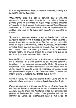 Que esta agua bendita Señor puriﬁque a tu pueblo, santiﬁque a
tu pueblo, libere a tu pueblo.
“Misericordia Dios mío por tu bondad, por tu inmensa
compasión borra mi culpa, lava del todo mi delito y limpia mi
pecado, pues yo reconozco mi culpa, tengo siempre presente
mi pecado, contra ti, contra ti solo pequé, cometí la maldad que
aborreces. En la sentencia tendrás razón, en el juicio brillará tu
rectitud, mira que en la culpa nací, pecador me concibió mi
madre.
Te gusta un corazón sincero, y en mi interior me inculcas
sabiduría; rocíame con el hisopo y quedaré limpio, lávame y
quedaré mas blanco que la nieve. Por tu inmensa compasión
borra mi culpa, lava mi delito, limpia mi pecado, yo reconozco
mi culpa, tengo siempre presente mi pecado. Contra ti, contra ti
solo pequé, cometí la maldad que aborreces. En la sentencia
tendrás razón, en el juicio brillará tu rectitud, mira que en la
culpa nací, pecador me concibió mi madre.
Los sacriﬁcios no te satisfacen, si te ofreciera un holocausto tu
no lo querrías, tu lo que quieres es un corazón contrito y
humillado. A un corazón quebrantado Señor tú nunca lo
desprecias. Por tu inmensa compasión borra mi culpa, lava mi
delito, limpia mi pecado, pues yo reconozco mi culpa, tengo
siempre presente mi pecado. Rocíame con el hisopo y quedaré
limpio, lávame y quedaré mas blanco que la nieve.”
Gloria al Padre, y al Hijo, y al Espíritu Santo. Como era en un
principio, ahora y siempre, por los siglos de los siglos. Amén.
Proclama mi alma la grandeza del Señor, se alegra mi espíritu
en Dios mi Salvador, porque ha mirado la humillación de su
esclava. Desde ahora me felicitarán todas las generaciones
porque el Poderoso ha hecho obras grandes por mí, su
Nombre es Santo, su Misericordia llega a sus ﬁeles de
 