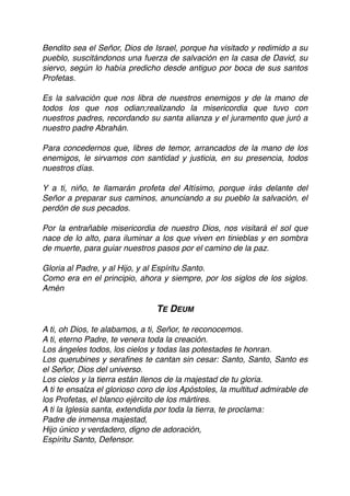 Bendito sea el Señor, Dios de Israel, porque ha visitado y redimido a su
pueblo, suscitándonos una fuerza de salvación en la casa de David, su
siervo, según lo había predicho desde antiguo por boca de sus santos
Profetas.
Es la salvación que nos libra de nuestros enemigos y de la mano de
todos los que nos odian;realizando la misericordia que tuvo con
nuestros padres, recordando su santa alianza y el juramento que juró a
nuestro padre Abrahán.
Para concedernos que, libres de temor, arrancados de la mano de los
enemigos, le sirvamos con santidad y justicia, en su presencia, todos
nuestros días.
Y a ti, niño, te llamarán profeta del Altísimo, porque irás delante del
Señor a preparar sus caminos, anunciando a su pueblo la salvación, el
perdón de sus pecados.
Por la entrañable misericordia de nuestro Dios, nos visitará el sol que
nace de lo alto, para iluminar a los que viven en tinieblas y en sombra
de muerte, para guiar nuestros pasos por el camino de la paz.
Gloria al Padre, y al Hijo, y al Espíritu Santo.
Como era en el principio, ahora y siempre, por los siglos de los siglos.
Amén
TE DEUM
A ti, oh Dios, te alabamos, a ti, Señor, te reconocemos.
A ti, eterno Padre, te venera toda la creación.
Los ángeles todos, los cielos y todas las potestades te honran.
Los querubines y seraﬁnes te cantan sin cesar: Santo, Santo, Santo es
el Señor, Dios del universo.
Los cielos y la tierra están llenos de la majestad de tu gloria.
A ti te ensalza el glorioso coro de los Apóstoles, la multitud admirable de
los Profetas, el blanco ejército de los mártires.
A ti la Iglesia santa, extendida por toda la tierra, te proclama:
Padre de inmensa majestad,
Hijo único y verdadero, digno de adoración,
Espíritu Santo, Defensor.
 