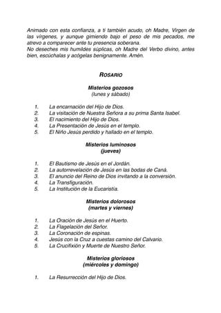 Animado con esta conﬁanza, a ti también acudo, oh Madre, Virgen de
las vírgenes, y aunque gimiendo bajo el peso de mis pecados, me
atrevo a comparecer ante tu presencia soberana.
No deseches mis humildes súplicas, oh Madre del Verbo divino, antes
bien, escúchalas y acógelas benignamente. Amén.
ROSARIO
Misterios gozosos
(lunes y sábado)
1. La encarnación del Hijo de Dios.
2. La visitación de Nuestra Señora a su prima Santa Isabel.
3. El nacimiento del Hijo de Dios.
4. La Presentación de Jesús en el templo.
5. El Niño Jesús perdido y hallado en el templo.
Misterios luminosos
(jueves)
1. El Bautismo de Jesús en el Jordán.
2. La autorrevelación de Jesús en las bodas de Caná.
3. El anuncio del Reino de Dios invitando a la conversión.
4. La Transﬁguración.
5. La Institución de la Eucaristía.
Misterios dolorosos
(martes y viernes)
1. La Oración de Jesús en el Huerto.
2. La Flagelación del Señor.
3. La Coronación de espinas.
4. Jesús con la Cruz a cuestas camino del Calvario.
5. La Cruciﬁxión y Muerte de Nuestro Señor.
Misterios gloriosos
(miércoles y domingo)
1. La Resurrección del Hijo de Dios.
 