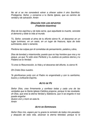 No sé si se me concederá volver a ofrecer sobre ti otro Sacriﬁcio.
Protégeme, Señor, y conserva a tu Santa Iglesia, que es camino de
verdad y de salvación. Amén
ORACIÓN POR LOS DIFUNTOS
(Tradición bizantina)
Dios de los espíritus y de toda carne, que sepultaste la muerte, venciste
al demonio y diste la vida al mundo.
Tú, Señor, concede al alma de tu difunto siervo N., el descanso en un
lugar luminoso, en un oasis, en un lugar de frescura, lejos de todo
sufrimiento, dolor o lamento.
Perdona las culpas por él cometidas de pensamiento, palabra y obra,
Dios de bondad y misericordia; puesto que no hay hombre que viva y no
peque, ya que Tú sólo eres Perfecto y tu Justicia es justicia eterna y tu
Palabra es la Verdad.
Tú eres la Resurrección, la Vida y el descanso del difunto, tu siervo N.
Oh Cristo Dios nuestro.
Te gloriﬁcamos junto con el Padre no engendrado y con tu santísimo,
bueno y viviﬁcante Espíritu.
ACTO DE FE
Señor Dios, creo ﬁrmemente y conﬁeso todas y cada una de las
verdades que la Santa Iglesia Católica propone, porque tú las revelaste,
oh Dios, que eres la eterna Verdad y Sabiduría, que ni se engaña ni nos
puede engañar.
Quiero vivir y morir en esta fe.
Amén
ACTO DE ESPERANZA
Señor Dios mío, espero por tu gracia la remisión de todos mis pecados;
y después de esta vida, alcanzar la eterna felicidad, porque tú lo
 