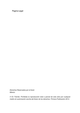 Pagina Legal
Derechos Reservados por el Autor
México
© En Trámite. Prohibida la reproducción total o parcial de esta obra por cualquier
medio sin autorización escrita del titular de los derechos. Primera Publicación 2014. 
 