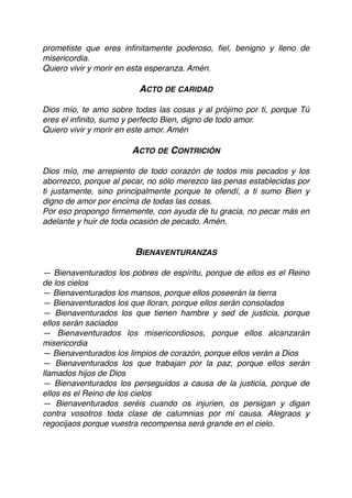 prometiste que eres inﬁnitamente poderoso, ﬁel, benigno y lleno de
misericordia.
Quiero vivir y morir en esta esperanza. Amén.
ACTO DE CARIDAD
Dios mío, te amo sobre todas las cosas y al prójimo por ti, porque Tú
eres el inﬁnito, sumo y perfecto Bien, digno de todo amor. 
Quiero vivir y morir en este amor. Amén
ACTO DE CONTRICIÓN
Dios mío, me arrepiento de todo corazón de todos mis pecados y los
aborrezco, porque al pecar, no sólo merezco las penas establecidas por
ti justamente, sino principalmente porque te ofendí, a ti sumo Bien y
digno de amor por encima de todas las cosas.
Por eso propongo ﬁrmemente, con ayuda de tu gracia, no pecar más en
adelante y huir de toda ocasión de pecado. Amén.
BIENAVENTURANZAS
— Bienaventurados los pobres de espíritu, porque de ellos es el Reino
de los cielos
— Bienaventurados los mansos, porque ellos poseerán la tierra
— Bienaventurados los que lloran, porque ellos serán consolados
— Bienaventurados los que tienen hambre y sed de justicia, porque
ellos serán saciados
— Bienaventurados los misericordiosos, porque ellos alcanzarán
misericordia
— Bienaventurados los limpios de corazón, porque ellos verán a Dios
— Bienaventurados los que trabajan por la paz, porque ellos serán
llamados hijos de Dios
— Bienaventurados los perseguidos a causa de la justicia, porque de
ellos es el Reino de los cielos
— Bienaventurados seréis cuando os injurien, os persigan y digan
contra vosotros toda clase de calumnias por mi causa. Alegraos y
regocijaos porque vuestra recompensa será grande en el cielo.
 