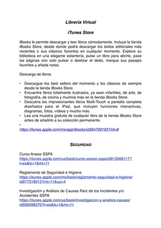 Librería Virtual
iTunes Store
iBooks le permite descargar y leer libros cómodamente. Incluye la tienda
iBooks Store, desde donde podrá descargar los éxitos editoriales más
recientes o sus clásicos favoritos en cualquier momento. Explore su
biblioteca en una elegante estantería, pulse un libro para abrirlo, pase
las páginas con solo pulsar o deslizar el dedo, marque sus pasajes
favoritos y añada notas.
Descarga de libros
• Descargue los best sellers del momento y los clásicos de siempre
desde la tienda iBooks Store.
• Encuentre libros totalmente ilustrados, ya sean infantiles, de arte, de
fotografía, de cocina y muchos más en la tienda iBooks Store.
• Descubra los impresionantes libros Multi-Touch a pantalla completa
diseñados para el iPad, que incluyen funciones interactivas,
diagramas, fotos, vídeos y mucho más.
• Lea una muestra gratuita de cualquier libro de la tienda iBooks Store
antes de añadirlo a su colección permanente.
•
https://itunes.apple.com/mx/app/ibooks/id364709193?mt=8
SEGURIDAD
Curso Anexo SSPA
https://itunes.apple.com/us/book/curso-anexo-sspa/id912066117?
l=es&ls=1&mt=11
Reglamento de Seguridad e Higiene
https://itunes.apple.com/mx/book/reglamento-seguridad-e-higiene/
id977318913?mt=11&uo=4
Investigación y Análisis de Causas Raíz de los Incidentes y/o
Accidentes SSPA
https://itunes.apple.com/us/book/investigacion-y-analisis-causas/
id926598370?l=es&ls=1&mt=11
 