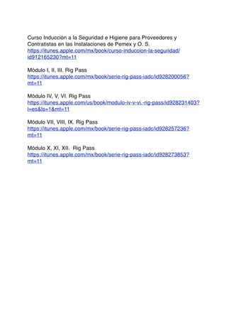 Curso Inducción a la Seguridad e Higiene para Proveedores y
Contratistas en las Instalaciones de Pemex y O. S.
https://itunes.apple.com/mx/book/curso-induccion-la-seguridad/
id912165230?mt=11
Módulo I, II, III. Rig Pass
https://itunes.apple.com/mx/book/serie-rig-pass-iadc/id928200056?
mt=11
Módulo IV, V, VI. Rig Pass
https://itunes.apple.com/us/book/modulo-iv-v-vi.-rig-pass/id928231403?
l=es&ls=1&mt=11
Módulo VII, VIII, IX. Rig Pass
https://itunes.apple.com/mx/book/serie-rig-pass-iadc/id928257236?
mt=11
Módulo X, XI, XII. Rig Pass
https://itunes.apple.com/mx/book/serie-rig-pass-iadc/id928273853?
mt=11
 
