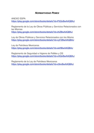 NORMATIVIDAD PEMEX
ANEXO SSPA
https://play.google.com/store/books/details?id=P5QvBwAAQBAJ
Reglamento de la Ley de Obras Públicas y Servicios Relacionados con
las Mismas
https://play.google.com/store/books/details?id=iihZBwAAQBAJ
Ley de Obras Públicas y Servicios Relacionados con los Mismo
https://play.google.com/store/books/details?id=vyFZBwAAQBAJ
Ley de Petróleos Mexicanos
https://play.google.com/store/books/details?id=wkfIBwAAQBAJ
Reglamento de Seguridad e Higiene de PeMex y OS
https://play.google.com/store/books/details?id=vXQvBwAAQBAJ
Reglamento de la Ley de Petróleos Mexicanos
https://play.google.com/store/books/details?id=c5kvBwAAQBAJ
 