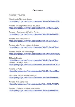 ORACIONES
Rosarios y Novenas
Misericordia Divina de Jesús
https://play.google.com/store/books/details?id=V1EWBwAAQBAJ
Rosario a la Sagrada Cabeza de Jesús
https://play.google.com/store/books/details?id=1uPdBwAAQBAJ
Rosario y Oraciones al Espíritu Santo
https://play.google.com/store/books/details?id=IqMvBwAAQBAJ
Novena de la Prosperidad
https://play.google.com/store/books/details?id=lVrHBwAAQBAJ
Rosario a las Santas Llagas de Jesus
https://play.google.com/store/books/details?id=Q3rfBwAAQBAJ
Novena de San Rafael Arcángel
https://play.google.com/store/books/details?id=uWUaBwAAQBAJ
El Santo Rosario
https://play.google.com/store/books/details?id=rErgBwAAQBAJ
Novena y Trisagio Bíblico
https://play.google.com/store/books/details?id=w8zHBwAAQBAJ
Rosario al Padre
https://play.google.com/store/books/details?id=X9zHBwAAQBAJ
Exorcismo de San Miguel Arcángel
https://play.google.com/store/books/details?id=i2PHBwAAQBAJ
Novena de la Bendición
https://play.google.com/store/books/details?id=zIXHBwAAQBAJ
Rosario y Novena al Divino Niño Jesús
https://play.google.com/store/books/details?id=52gaBwAAQBAJ
 