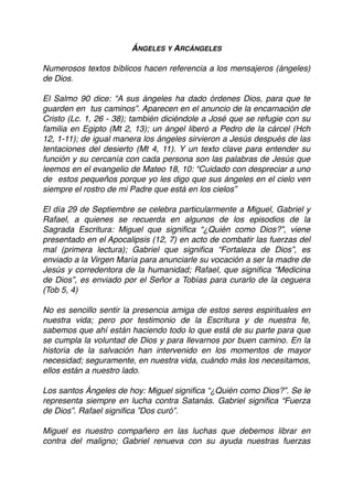 ÁNGELES Y ARCÁNGELES
Numerosos textos bíblicos hacen referencia a los mensajeros (ángeles)
de Dios.
El Salmo 90 dice: “A sus ángeles ha dado órdenes Dios, para que te
guarden en tus caminos”. Aparecen en el anuncio de la encarnación de
Cristo (Lc. 1, 26 - 38); también diciéndole a José que se refugie con su
familia en Egipto (Mt 2, 13); un ángel liberó a Pedro de la cárcel (Hch
12, 1-11); de igual manera los ángeles sirvieron a Jesús después de las
tentaciones del desierto (Mt 4, 11). Y un texto clave para entender su
función y su cercanía con cada persona son las palabras de Jesús que
leemos en el evangelio de Mateo 18, 10: “Cuidado con despreciar a uno
de estos pequeños porque yo les digo que sus ángeles en el cielo ven
siempre el rostro de mi Padre que está en los cielos”
El día 29 de Septiembre se celebra particularmente a Miguel, Gabriel y
Rafael, a quienes se recuerda en algunos de los episodios de la
Sagrada Escritura: Miguel que signiﬁca “¿Quién como Dios?”, viene
presentado en el Apocalipsis (12, 7) en acto de combatir las fuerzas del
mal (primera lectura); Gabriel que signiﬁca “Fortaleza de Dios”, es
enviado a la Virgen María para anunciarle su vocación a ser la madre de
Jesús y corredentora de la humanidad; Rafael, que signiﬁca “Medicina
de Dios”, es enviado por el Señor a Tobías para curarlo de la ceguera
(Tob 5, 4)
No es sencillo sentir la presencia amiga de estos seres espirituales en
nuestra vida; pero por testimonio de la Escritura y de nuestra fe,
sabemos que ahí están haciendo todo lo que está de su parte para que
se cumpla la voluntad de Dios y para llevarnos por buen camino. En la
historia de la salvación han intervenido en los momentos de mayor
necesidad; seguramente, en nuestra vida, cuándo más los necesitamos,
ellos están a nuestro lado.
Los santos Ángeles de hoy: Miguel signiﬁca “¿Quién como Dios?”. Se le
representa siempre en lucha contra Satanás. Gabriel signiﬁca “Fuerza
de Dios”. Rafael signiﬁca ”Dos curó”.
Miguel es nuestro compañero en las luchas que debemos librar en
contra del maligno; Gabriel renueva con su ayuda nuestras fuerzas
 