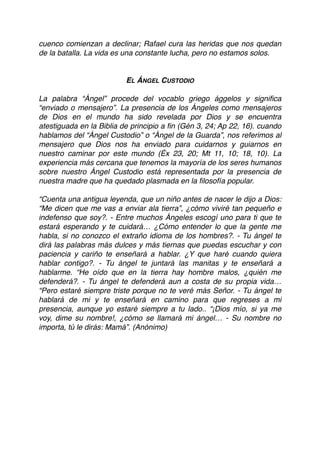 cuenco comienzan a declinar; Rafael cura las heridas que nos quedan
de la batalla. La vida es una constante lucha, pero no estamos solos.
EL ÁNGEL CUSTODIO
La palabra “Ángel” procede del vocablo griego ággelos y signiﬁca
“enviado o mensajero”. La presencia de los Ángeles como mensajeros
de Dios en el mundo ha sido revelada por Dios y se encuentra
atestiguada en la Biblia de principio a ﬁn (Gén 3, 24; Ap 22, 16). cuando
hablamos del “Ángel Custodio” o “Ángel de la Guarda”, nos referimos al
mensajero que Dios nos ha enviado para cuidarnos y guiarnos en
nuestro caminar por este mundo (Éx 23, 20; Mt 11, 10; 18, 10). La
experiencia más cercana que tenemos la mayoría de los seres humanos
sobre nuestro Ángel Custodio está representada por la presencia de
nuestra madre que ha quedado plasmada en la ﬁlosofía popular.
“Cuenta una antigua leyenda, que un niño antes de nacer le dijo a Dios:
“Me dicen que me vas a enviar ala tierra”, ¿cómo viviré tan pequeño e
indefenso que soy?. - Entre muchos Ángeles escogí uno para ti que te
estará esperando y te cuidará… ¿Cómo entender lo que la gente me
habla, si no conozco el extraño idioma de los hombres?. - Tu ángel te
dirá las palabras más dulces y más tiernas que puedas escuchar y con
paciencia y cariño te enseñará a hablar. ¿Y que haré cuando quiera
hablar contigo?. - Tu ángel te juntará las manitas y te enseñará a
hablarme. “He oído que en la tierra hay hombre malos, ¿quién me
defenderá?. - Tu ángel te defenderá aun a costa de su propia vida…
“Pero estaré siempre triste porque no te veré más Señor. - Tu ángel te
hablará de mi y te enseñará en camino para que regreses a mi
presencia, aunque yo estaré siempre a tu lado.. “¡Dios mío, si ya me
voy, dime su nombre!, ¿cómo se llamará mi ángel… - Su nombre no
importa, tú le dirás: Mamá”. (Anónimo) 
 