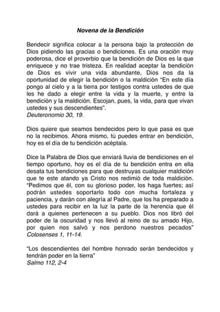 Novena de la Bendición
Bendecir signiﬁca colocar a la persona bajo la protección de
Dios pidiendo las gracias o bendiciones. Es una oración muy
poderosa, dice el proverbio que la bendición de Dios es la que
enriquece y no trae tristeza. En realidad aceptar la bendición
de Dios es vivir una vida abundante, Dios nos da la
oportunidad de elegir la bendición o la maldición “En este día
pongo al cielo y a la tierra por testigos contra ustedes de que
les he dado a elegir entre la vida y la muerte, y entre la
bendición y la maldición. Escojan, pues, la vida, para que vivan
ustedes y sus descendientes”.
Deuteronomio 30, 19.
Dios quiere que seamos bendecidos pero lo que pasa es que
no la recibimos. Ahora mismo, tú puedes entrar en bendición,
hoy es el día de tu bendición acéptala.
Dice la Palabra de Dios que enviará lluvia de bendiciones en el
tiempo oportuno, hoy es el día de tu bendición entra en ella
desata tus bendiciones para que destruyas cualquier maldición
que te este atando ya Cristo nos redimió de toda maldición.
“Pedimos que él, con su glorioso poder, los haga fuertes; así
podrán ustedes soportarlo todo con mucha fortaleza y
paciencia, y darán con alegría al Padre, que los ha preparado a
ustedes para recibir en la luz la parte de la herencia que él
dará a quienes pertenecen a su pueblo. Dios nos libró del
poder de la oscuridad y nos llevó al reino de su amado Hijo,
por quien nos salvó y nos perdono nuestros pecados”
Colosenses 1, 11-14.
“Los descendientes del hombre honrado serán bendecidos y
tendrán poder en la tierra”
Salmo 112, 2-4
 