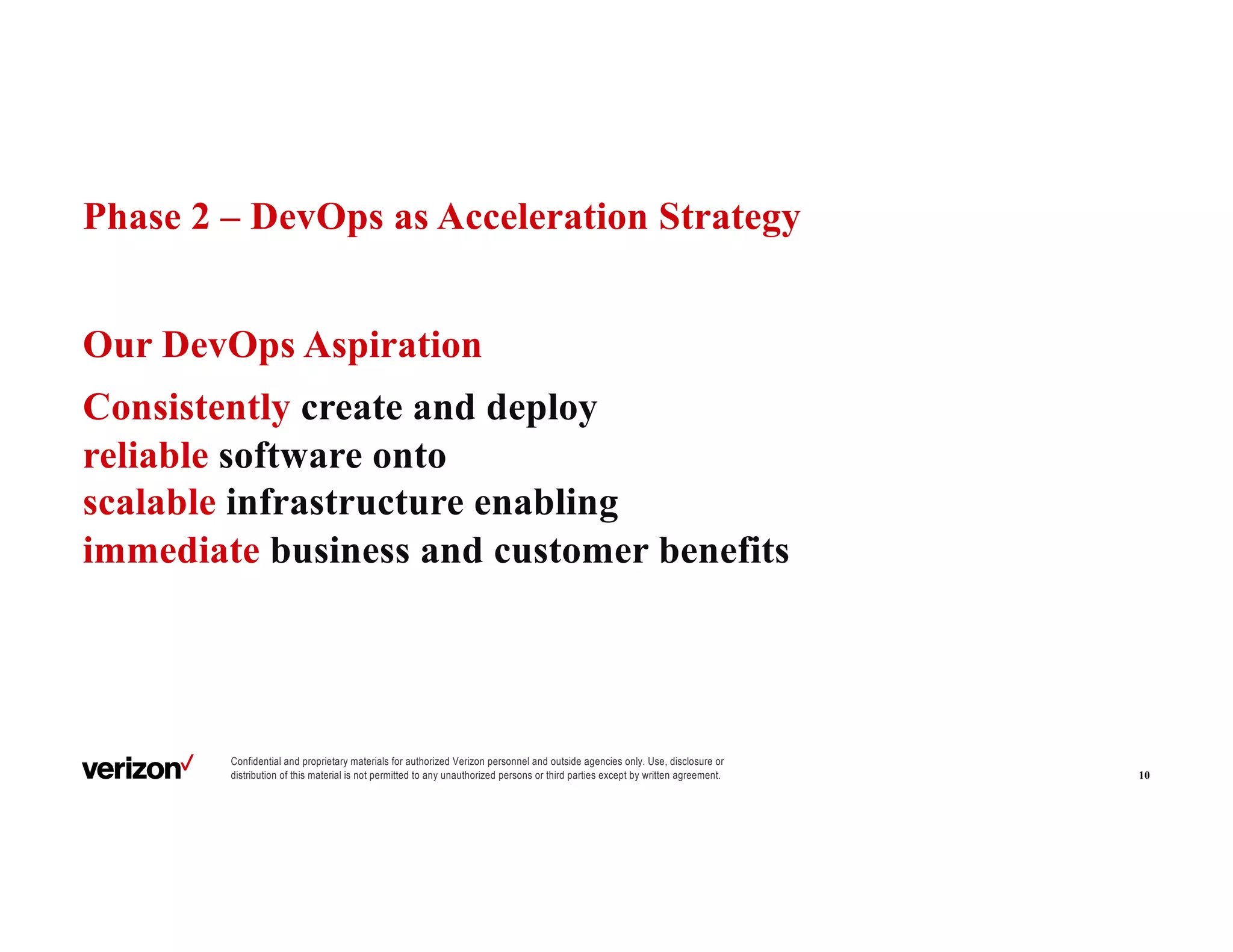 Confidential and proprietary materials for authorized Verizon personnel and outside agencies only. Use, disclosure or
distribution of this material is not permitted to any unauthorized persons or third parties except by written agreement.
Phase 2 – DevOps as Acceleration Strategy
Our DevOps Aspiration
Consistently create and deploy
reliable software onto
scalable infrastructure enabling
immediate business and customer benefits
10
 