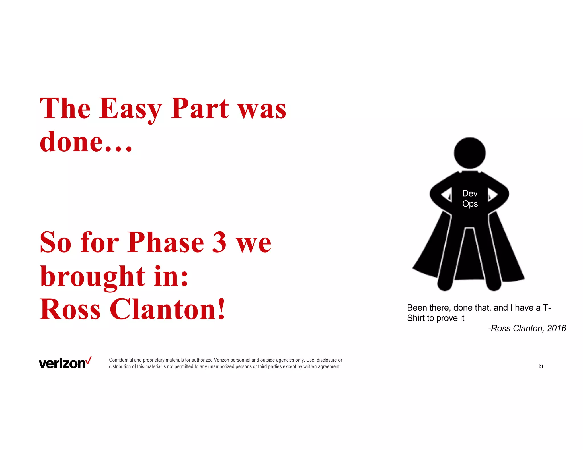Confidential and proprietary materials for authorized Verizon personnel and outside agencies only. Use, disclosure or
distribution of this material is not permitted to any unauthorized persons or third parties except by written agreement.
The Easy Part was
done…
So for Phase 3 we
brought in:
Ross Clanton!
21
Dev
Ops
Been there, done that, and I have a T-
Shirt to prove it
-Ross Clanton, 2016
 