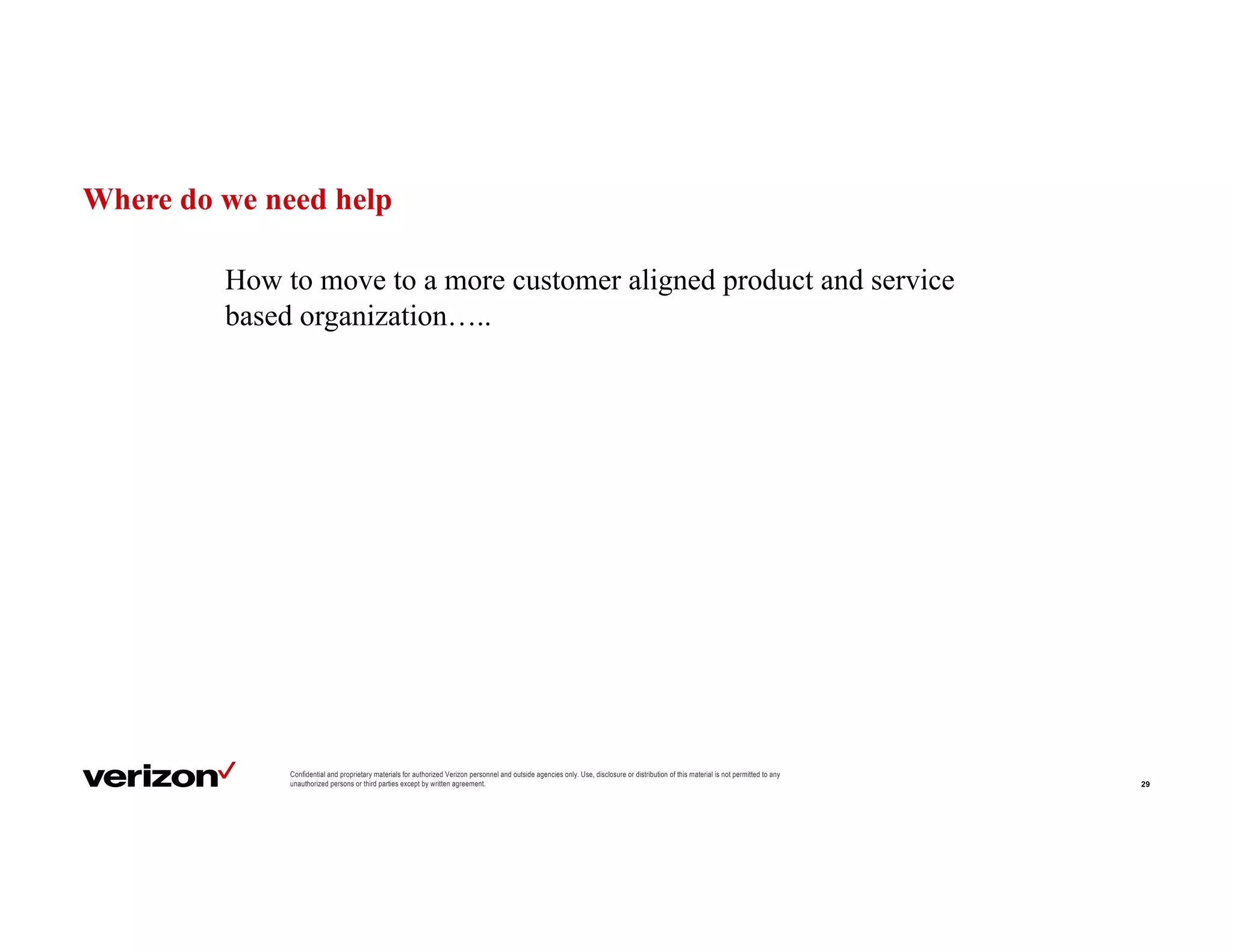 Where do we need help
29
Confidential and proprietary materials for authorized Verizon personnel and outside agencies only. Use, disclosure or distribution of this material is not permitted to any
unauthorized persons or third parties except by written agreement.
How to move to a more customer aligned product and service
based organization…..
 