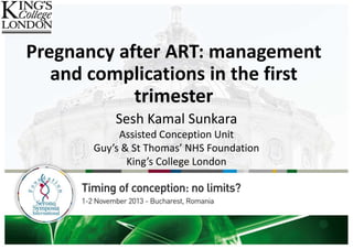 Pregnancy after ART: management
and complications in the first
trimester
Sesh Kamal Sunkara
Assisted Conception Unit
Guy’s & St Thomas’ NHS Foundation
King’s College London
 