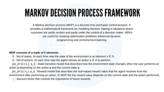 MARKOV DECISION PROCESS FRAMEWORK
MDP consists of a tuple of 5 elements:
S : Set of states. At each time step the state of...