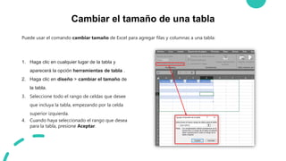 Cambiar el tamaño de una tabla
Puede usar el comando cambiar tamaño de Excel para agregar filas y columnas a una tabla:
1. Haga clic en cualquier lugar de la tabla y
aparecerá la opción herramientas de tabla .
2. Haga clic en diseño > cambiar el tamaño de
la tabla.
3. Seleccione todo el rango de celdas que desee
que incluya la tabla, empezando por la celda
superior izquierda.
4. Cuando haya seleccionado el rango que desea
para la tabla, presione Aceptar.
 