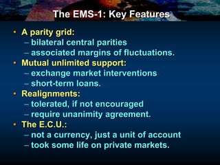 The EMS-1: Key Features
• A parity grid:
– bilateral central parities
– associated margins of fluctuations.
• Mutual unlimited support:
– exchange market interventions
– short-term loans.
• Realignments:
– tolerated, if not encouraged
– require unanimity agreement.
• The E.C.U.:
– not a currency, just a unit of account
– took some life on private markets.
 