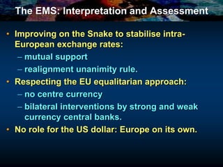 The EMS: Interpretation and Assessment
• Improving on the Snake to stabilise intra-
European exchange rates:
– mutual support
– realignment unanimity rule.
• Respecting the EU equalitarian approach:
– no centre currency
– bilateral interventions by strong and weak
currency central banks.
• No role for the US dollar: Europe on its own.
 