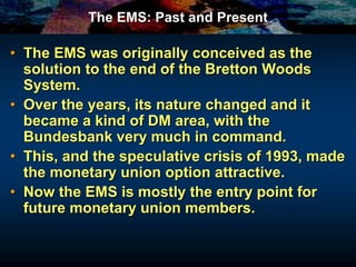 The EMS: Past and Present
• The EMS was originally conceived as the
solution to the end of the Bretton Woods
System.
• Over the years, its nature changed and it
became a kind of DM area, with the
Bundesbank very much in command.
• This, and the speculative crisis of 1993, made
the monetary union option attractive.
• Now the EMS is mostly the entry point for
future monetary union members.
 