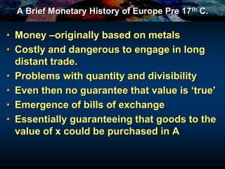 A Brief Monetary History of Europe Pre 17th C.
• Money –originally based on metals
• Costly and dangerous to engage in long
distant trade.
• Problems with quantity and divisibility
• Even then no guarantee that value is ‘true’
• Emergence of bills of exchange
• Essentially guaranteeing that goods to the
value of x could be purchased in A
 